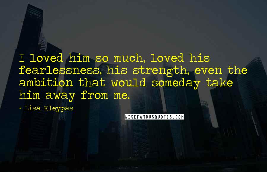 Lisa Kleypas Quotes: I loved him so much, loved his fearlessness, his strength, even the ambition that would someday take him away from me.