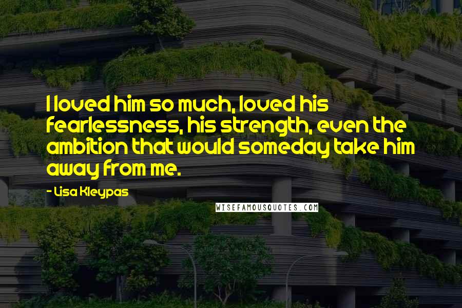 Lisa Kleypas Quotes: I loved him so much, loved his fearlessness, his strength, even the ambition that would someday take him away from me.