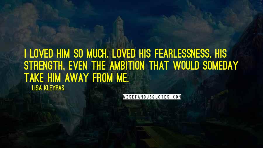 Lisa Kleypas Quotes: I loved him so much, loved his fearlessness, his strength, even the ambition that would someday take him away from me.