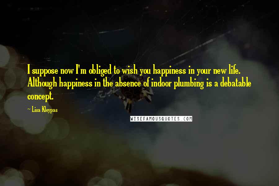 Lisa Kleypas Quotes: I suppose now I'm obliged to wish you happiness in your new life. Although happiness in the absence of indoor plumbing is a debatable concept.