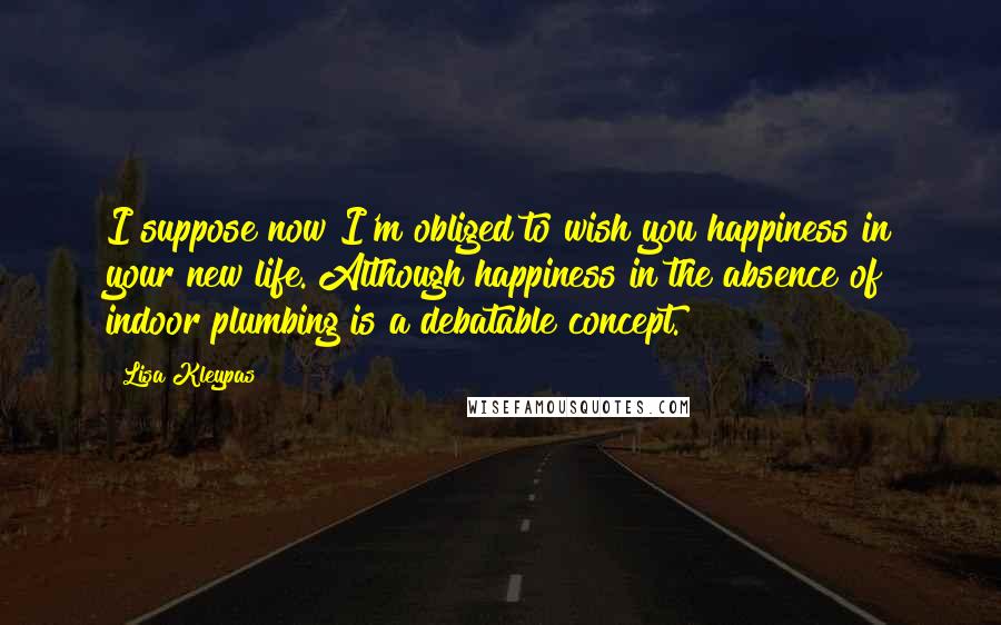 Lisa Kleypas Quotes: I suppose now I'm obliged to wish you happiness in your new life. Although happiness in the absence of indoor plumbing is a debatable concept.