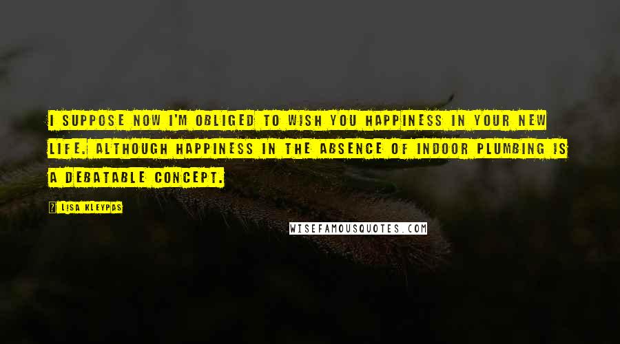 Lisa Kleypas Quotes: I suppose now I'm obliged to wish you happiness in your new life. Although happiness in the absence of indoor plumbing is a debatable concept.