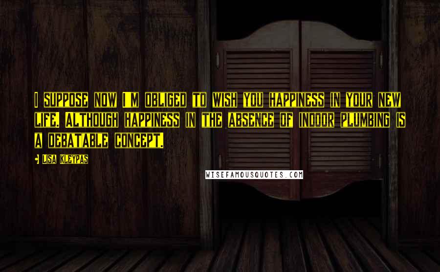 Lisa Kleypas Quotes: I suppose now I'm obliged to wish you happiness in your new life. Although happiness in the absence of indoor plumbing is a debatable concept.