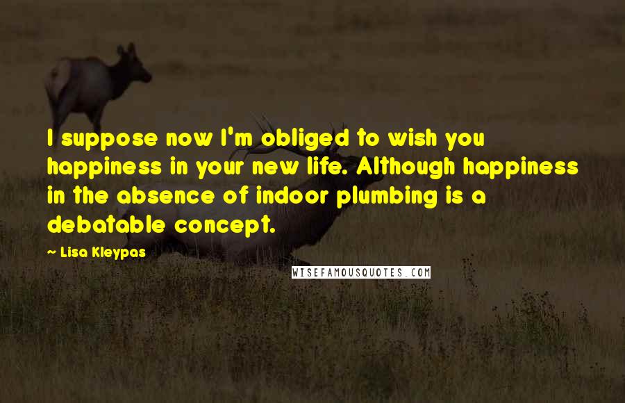 Lisa Kleypas Quotes: I suppose now I'm obliged to wish you happiness in your new life. Although happiness in the absence of indoor plumbing is a debatable concept.