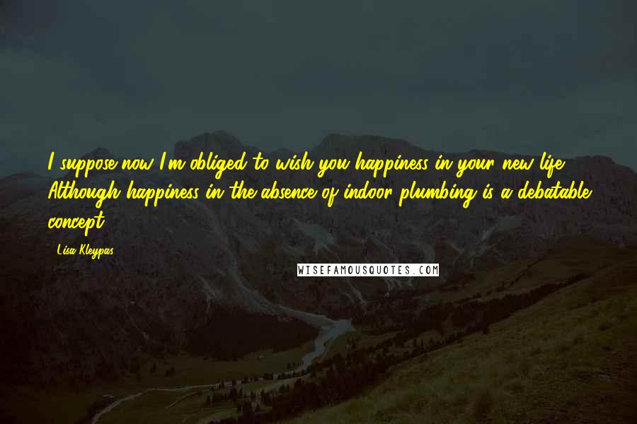 Lisa Kleypas Quotes: I suppose now I'm obliged to wish you happiness in your new life. Although happiness in the absence of indoor plumbing is a debatable concept.