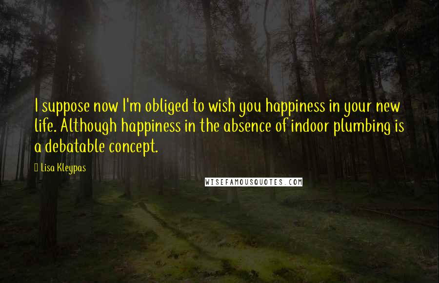 Lisa Kleypas Quotes: I suppose now I'm obliged to wish you happiness in your new life. Although happiness in the absence of indoor plumbing is a debatable concept.
