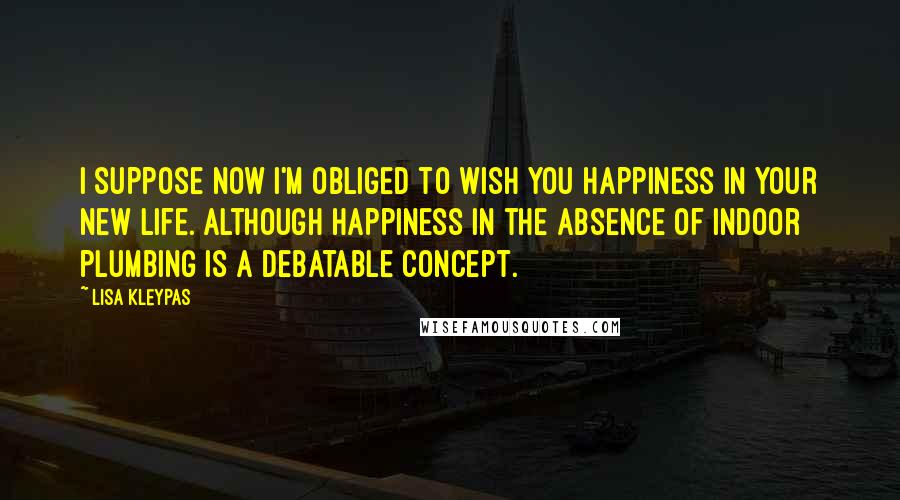 Lisa Kleypas Quotes: I suppose now I'm obliged to wish you happiness in your new life. Although happiness in the absence of indoor plumbing is a debatable concept.