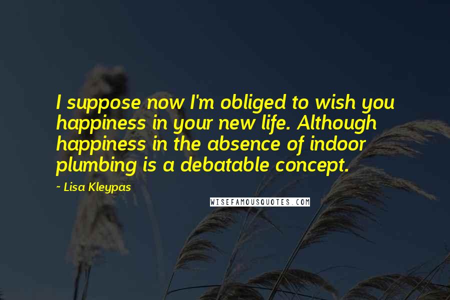 Lisa Kleypas Quotes: I suppose now I'm obliged to wish you happiness in your new life. Although happiness in the absence of indoor plumbing is a debatable concept.