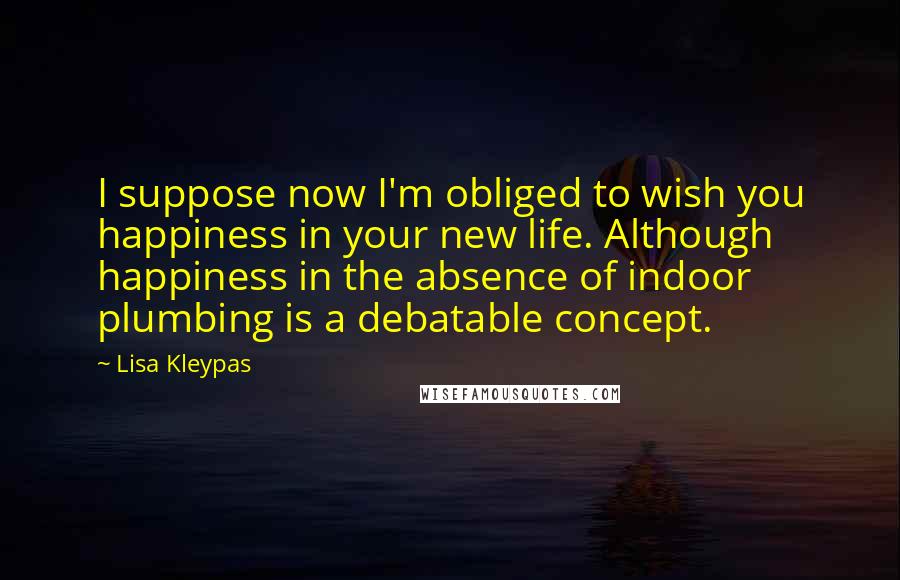 Lisa Kleypas Quotes: I suppose now I'm obliged to wish you happiness in your new life. Although happiness in the absence of indoor plumbing is a debatable concept.