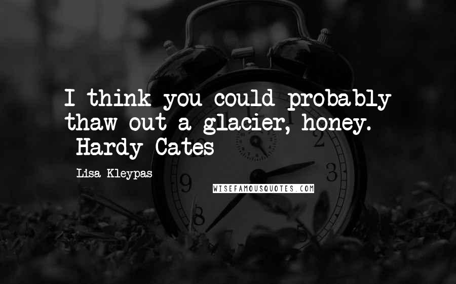 Lisa Kleypas Quotes: I think you could probably thaw out a glacier, honey. -Hardy Cates