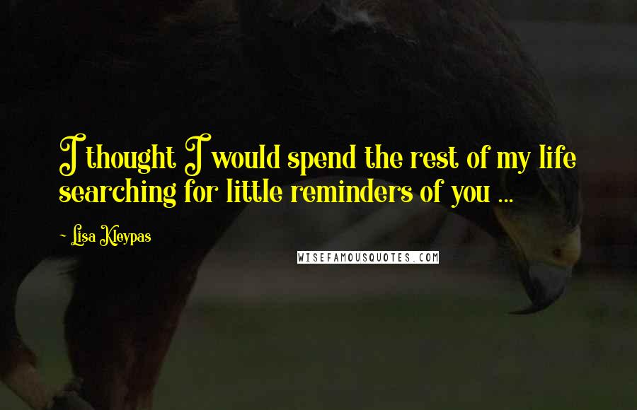 Lisa Kleypas Quotes: I thought I would spend the rest of my life searching for little reminders of you ...