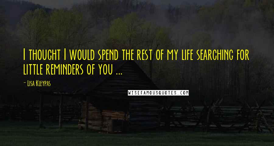 Lisa Kleypas Quotes: I thought I would spend the rest of my life searching for little reminders of you ...