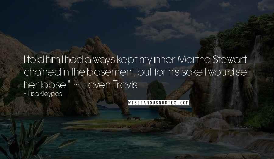 Lisa Kleypas Quotes: I told him I had always kept my inner Martha Stewart chained in the basement, but for his sake I would set her loose." ~ Haven Travis