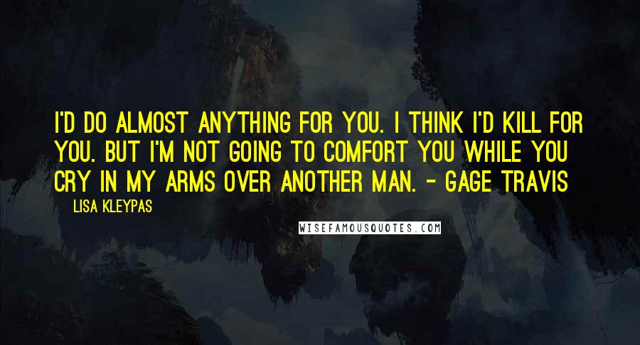 Lisa Kleypas Quotes: I'd do almost anything for you. I think I'd kill for you. But I'm not going to comfort you while you cry in my arms over another man. - Gage Travis