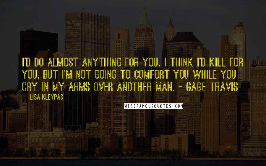 Lisa Kleypas Quotes: I'd do almost anything for you. I think I'd kill for you. But I'm not going to comfort you while you cry in my arms over another man. - Gage Travis