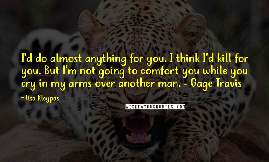 Lisa Kleypas Quotes: I'd do almost anything for you. I think I'd kill for you. But I'm not going to comfort you while you cry in my arms over another man. - Gage Travis