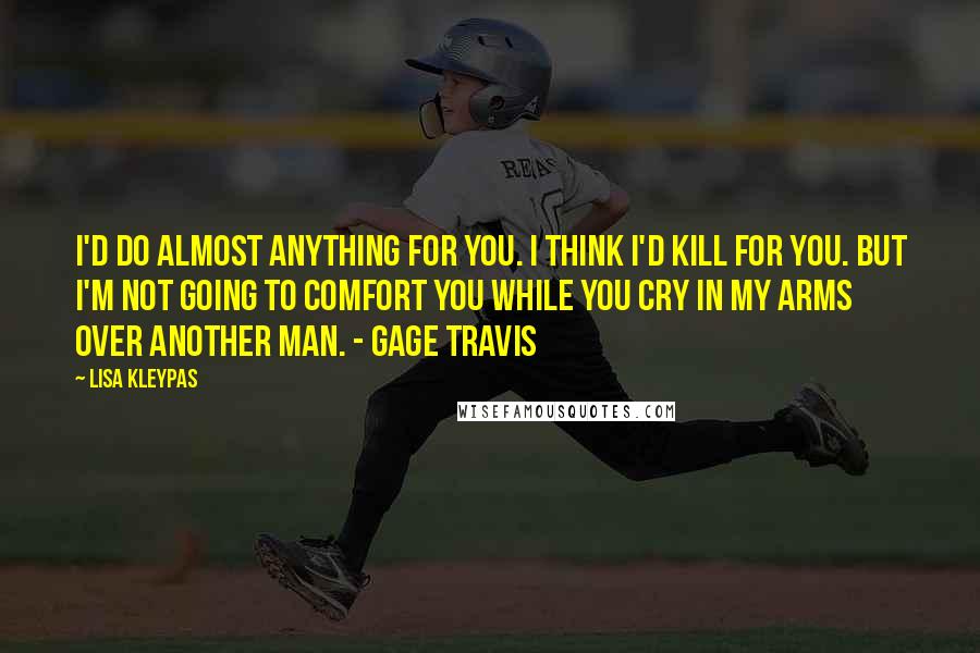 Lisa Kleypas Quotes: I'd do almost anything for you. I think I'd kill for you. But I'm not going to comfort you while you cry in my arms over another man. - Gage Travis