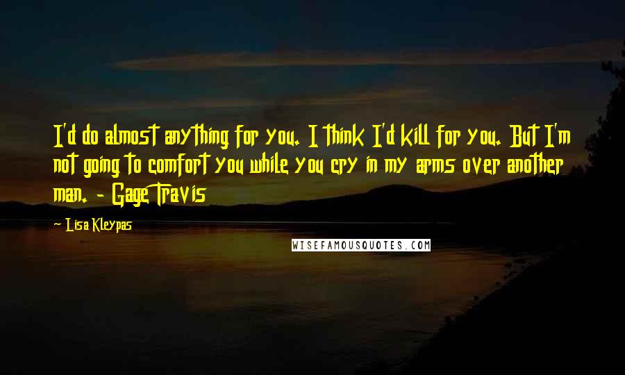 Lisa Kleypas Quotes: I'd do almost anything for you. I think I'd kill for you. But I'm not going to comfort you while you cry in my arms over another man. - Gage Travis