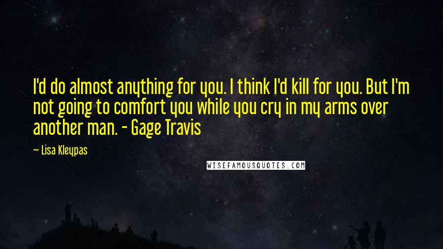 Lisa Kleypas Quotes: I'd do almost anything for you. I think I'd kill for you. But I'm not going to comfort you while you cry in my arms over another man. - Gage Travis