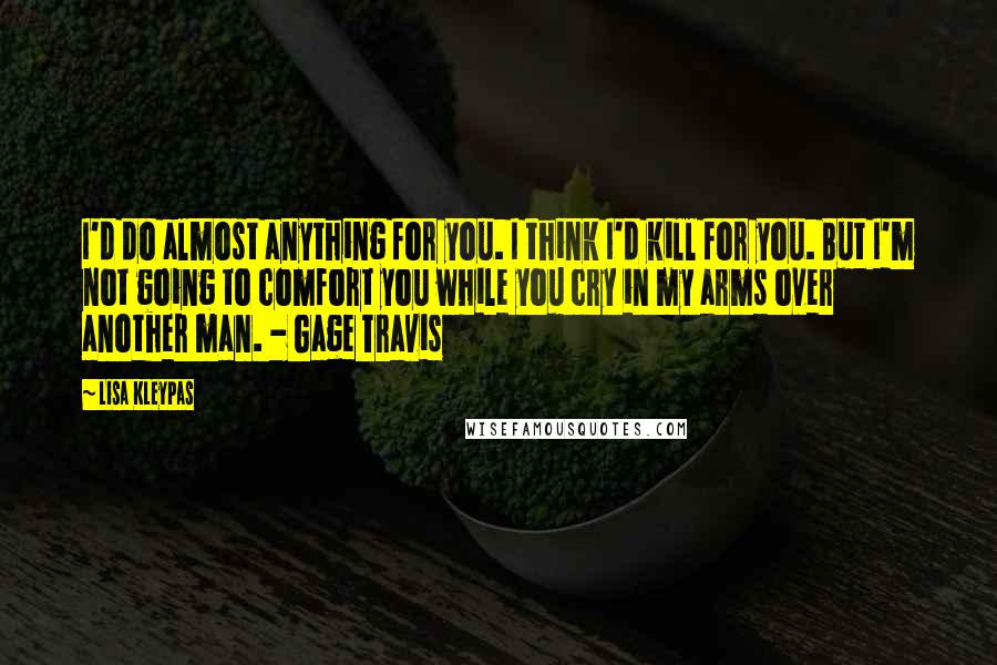 Lisa Kleypas Quotes: I'd do almost anything for you. I think I'd kill for you. But I'm not going to comfort you while you cry in my arms over another man. - Gage Travis