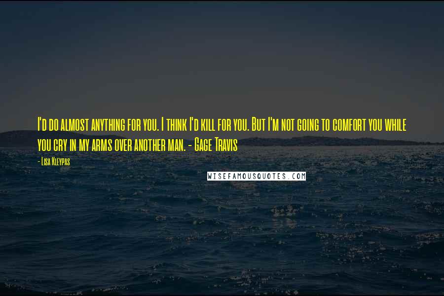 Lisa Kleypas Quotes: I'd do almost anything for you. I think I'd kill for you. But I'm not going to comfort you while you cry in my arms over another man. - Gage Travis