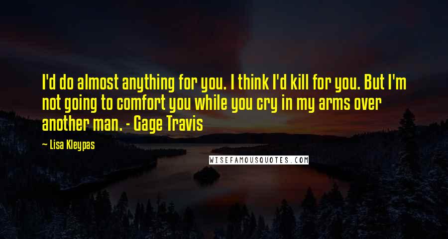 Lisa Kleypas Quotes: I'd do almost anything for you. I think I'd kill for you. But I'm not going to comfort you while you cry in my arms over another man. - Gage Travis