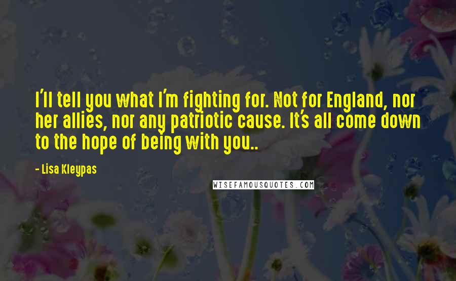 Lisa Kleypas Quotes: I'll tell you what I'm fighting for. Not for England, nor her allies, nor any patriotic cause. It's all come down to the hope of being with you..