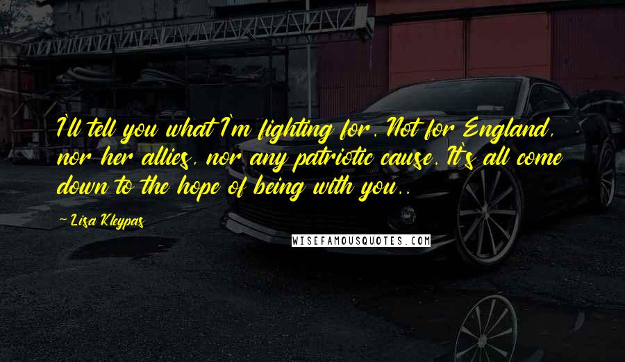 Lisa Kleypas Quotes: I'll tell you what I'm fighting for. Not for England, nor her allies, nor any patriotic cause. It's all come down to the hope of being with you..