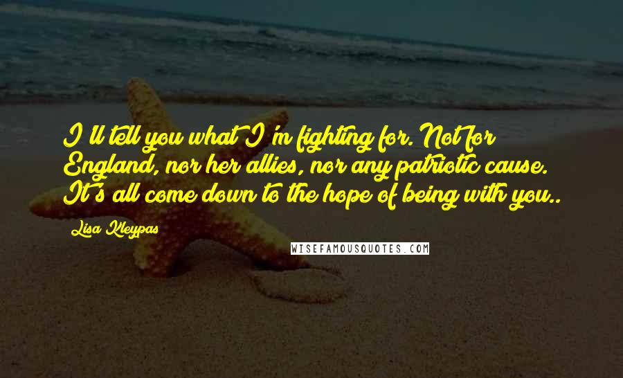 Lisa Kleypas Quotes: I'll tell you what I'm fighting for. Not for England, nor her allies, nor any patriotic cause. It's all come down to the hope of being with you..