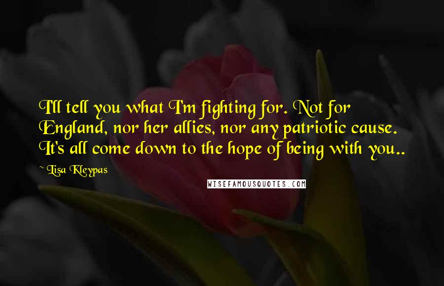 Lisa Kleypas Quotes: I'll tell you what I'm fighting for. Not for England, nor her allies, nor any patriotic cause. It's all come down to the hope of being with you..