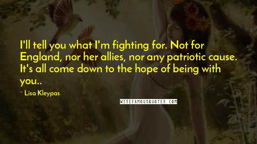 Lisa Kleypas Quotes: I'll tell you what I'm fighting for. Not for England, nor her allies, nor any patriotic cause. It's all come down to the hope of being with you..