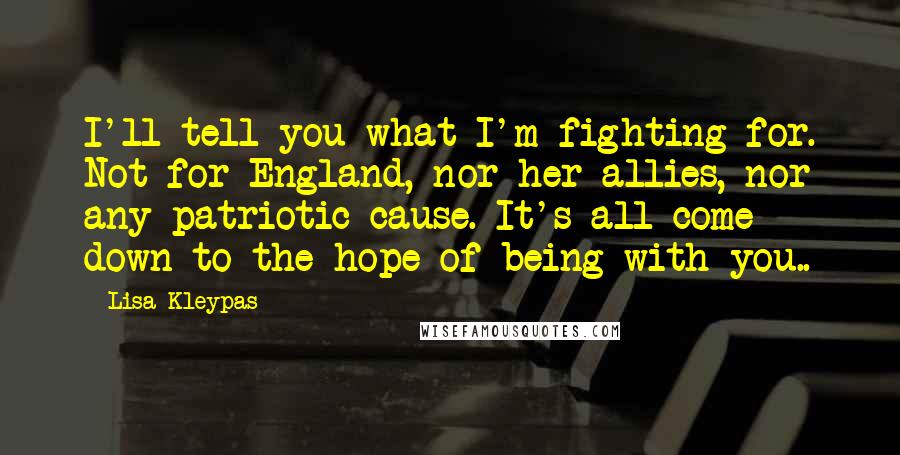 Lisa Kleypas Quotes: I'll tell you what I'm fighting for. Not for England, nor her allies, nor any patriotic cause. It's all come down to the hope of being with you..