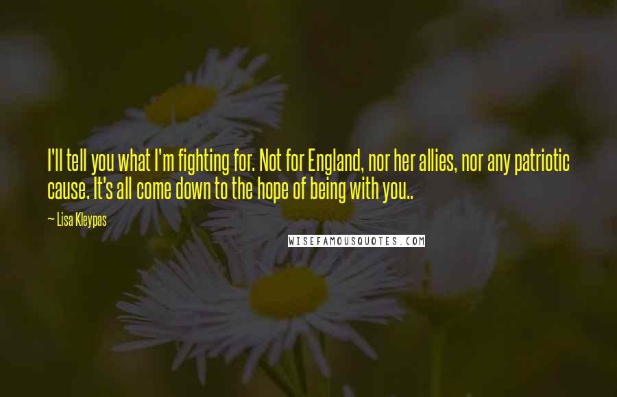 Lisa Kleypas Quotes: I'll tell you what I'm fighting for. Not for England, nor her allies, nor any patriotic cause. It's all come down to the hope of being with you..