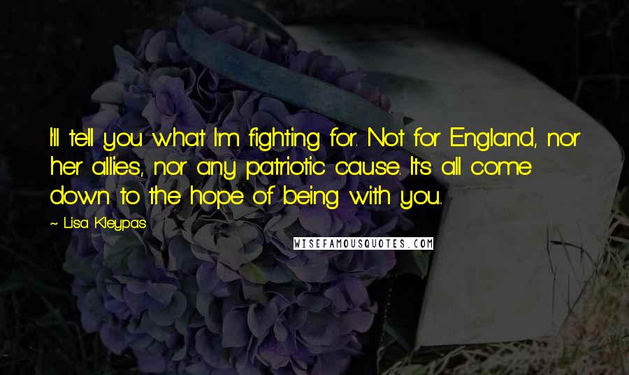 Lisa Kleypas Quotes: I'll tell you what I'm fighting for. Not for England, nor her allies, nor any patriotic cause. It's all come down to the hope of being with you..