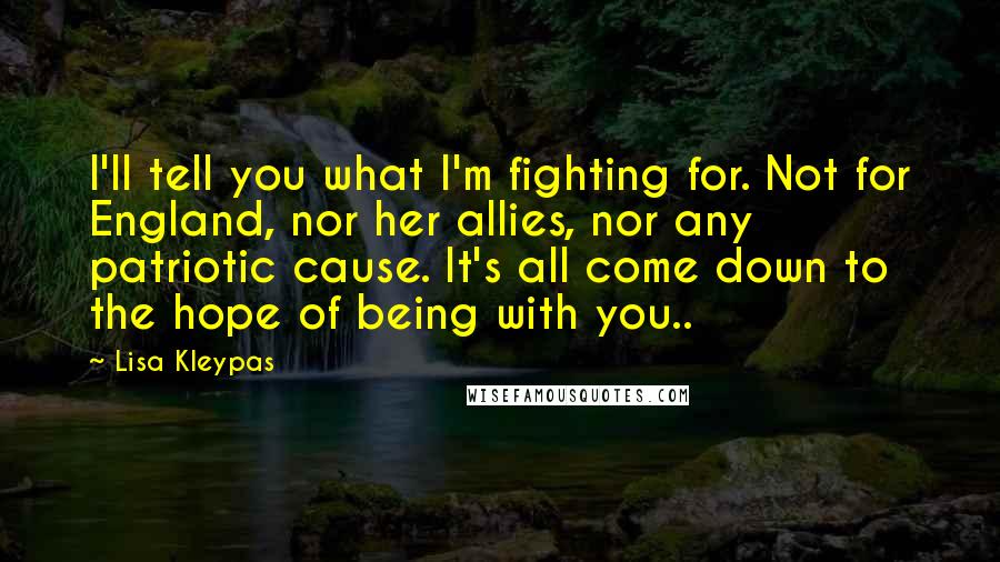 Lisa Kleypas Quotes: I'll tell you what I'm fighting for. Not for England, nor her allies, nor any patriotic cause. It's all come down to the hope of being with you..