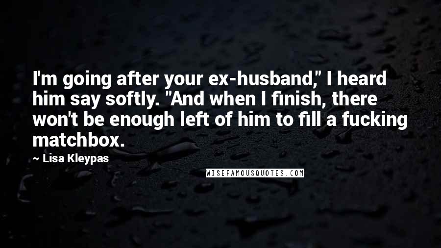 Lisa Kleypas Quotes: I'm going after your ex-husband," I heard him say softly. "And when I finish, there won't be enough left of him to fill a fucking matchbox.