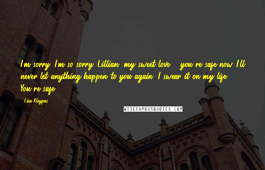 Lisa Kleypas Quotes: I'm sorry. I'm so sorry. Lillian, my sweet love ... you're safe now. I'll never let anything happen to you again. I swear it on my life. You're safe.