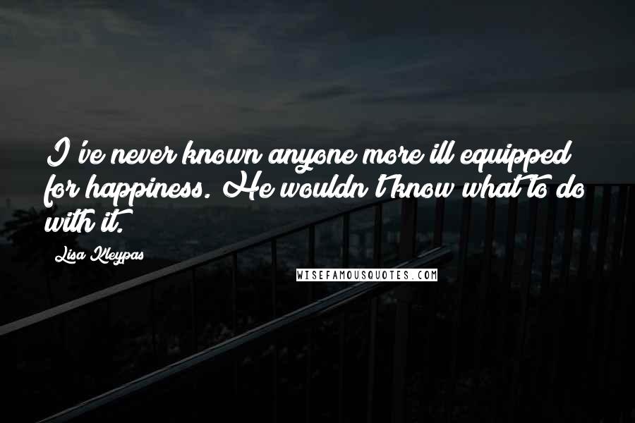 Lisa Kleypas Quotes: I've never known anyone more ill equipped for happiness. He wouldn't know what to do with it.
