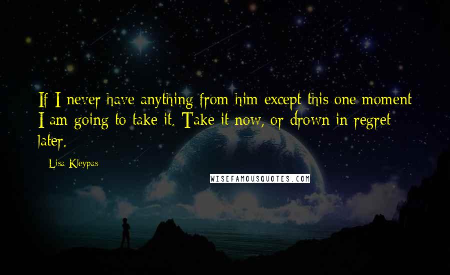 Lisa Kleypas Quotes: If I never have anything from him except this one moment I am going to take it. Take it now, or drown in regret later.