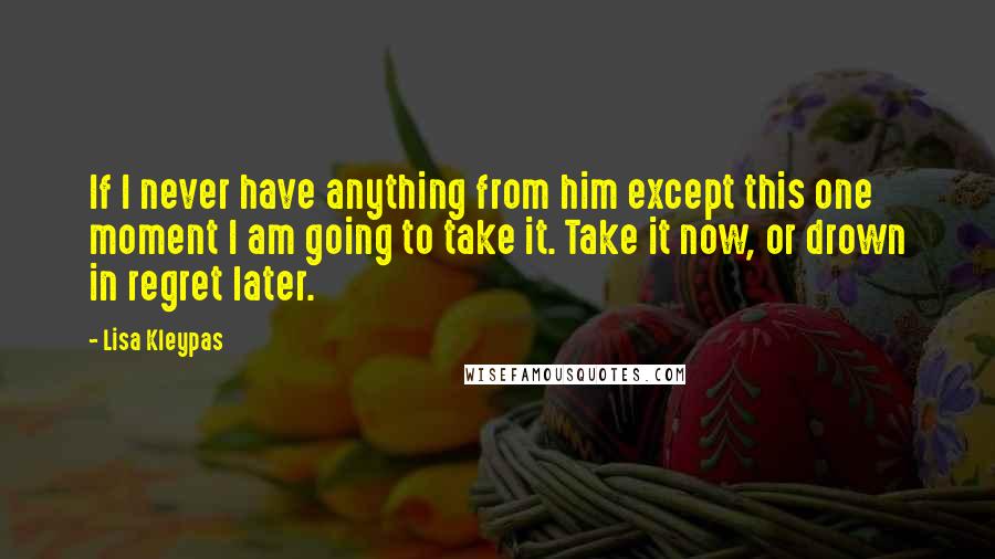 Lisa Kleypas Quotes: If I never have anything from him except this one moment I am going to take it. Take it now, or drown in regret later.
