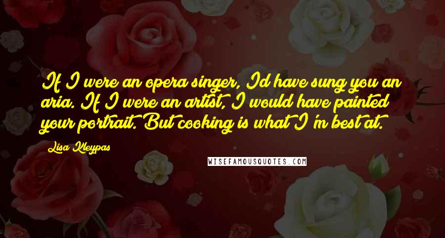 Lisa Kleypas Quotes: If I were an opera singer, Id have sung you an aria. If I were an artist, I would have painted your portrait. But cooking is what I'm best at.