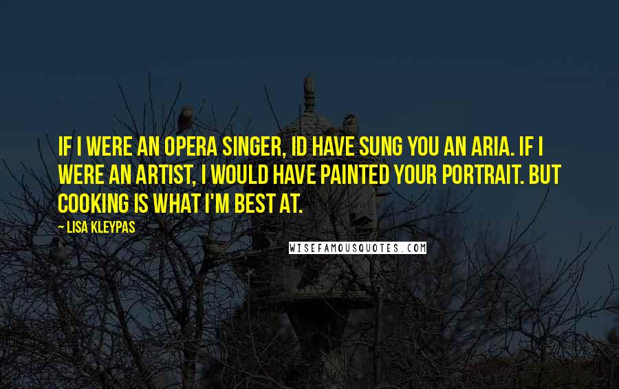 Lisa Kleypas Quotes: If I were an opera singer, Id have sung you an aria. If I were an artist, I would have painted your portrait. But cooking is what I'm best at.