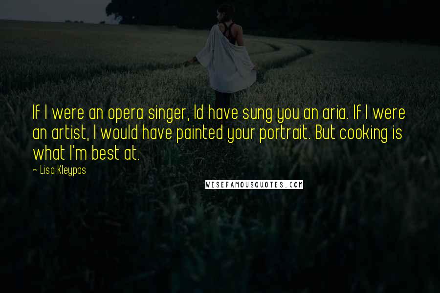 Lisa Kleypas Quotes: If I were an opera singer, Id have sung you an aria. If I were an artist, I would have painted your portrait. But cooking is what I'm best at.