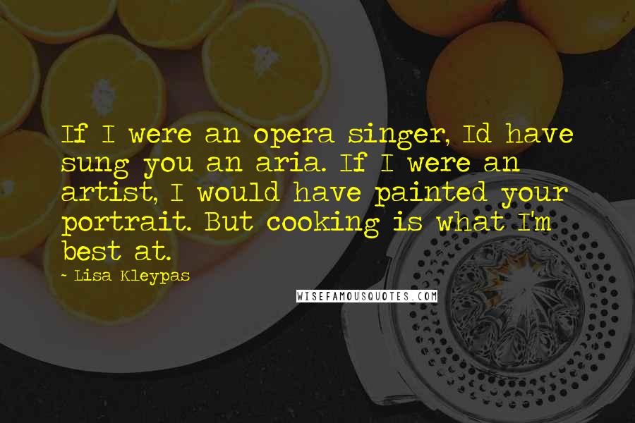 Lisa Kleypas Quotes: If I were an opera singer, Id have sung you an aria. If I were an artist, I would have painted your portrait. But cooking is what I'm best at.