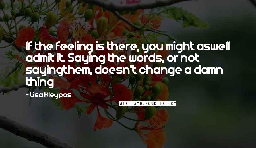 Lisa Kleypas Quotes: If the feeling is there, you might aswell admit it. Saying the words, or not sayingthem, doesn't change a damn thing