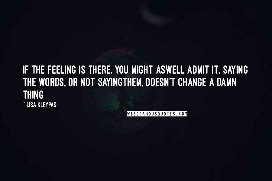 Lisa Kleypas Quotes: If the feeling is there, you might aswell admit it. Saying the words, or not sayingthem, doesn't change a damn thing