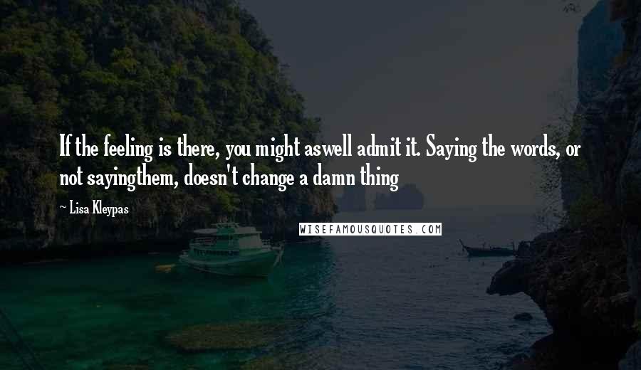 Lisa Kleypas Quotes: If the feeling is there, you might aswell admit it. Saying the words, or not sayingthem, doesn't change a damn thing