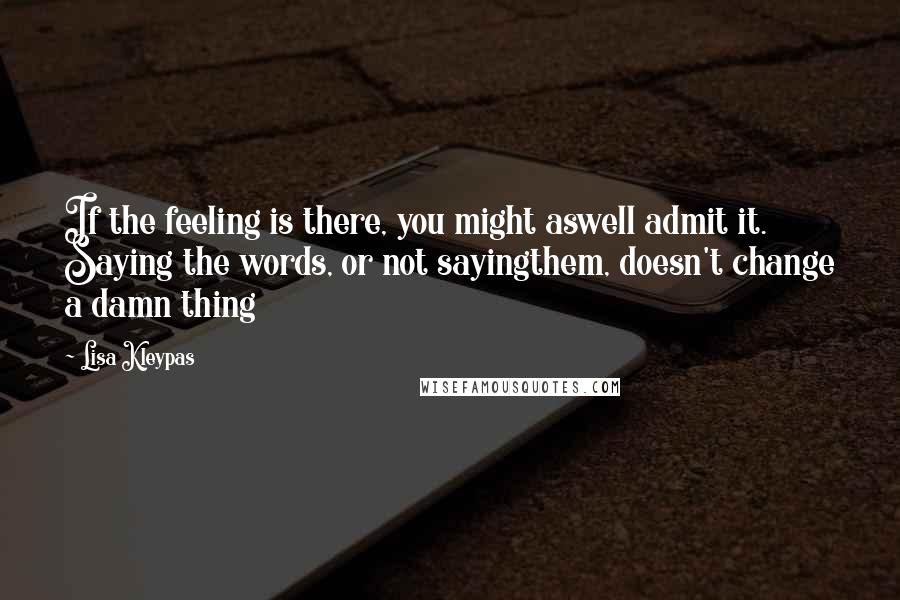 Lisa Kleypas Quotes: If the feeling is there, you might aswell admit it. Saying the words, or not sayingthem, doesn't change a damn thing