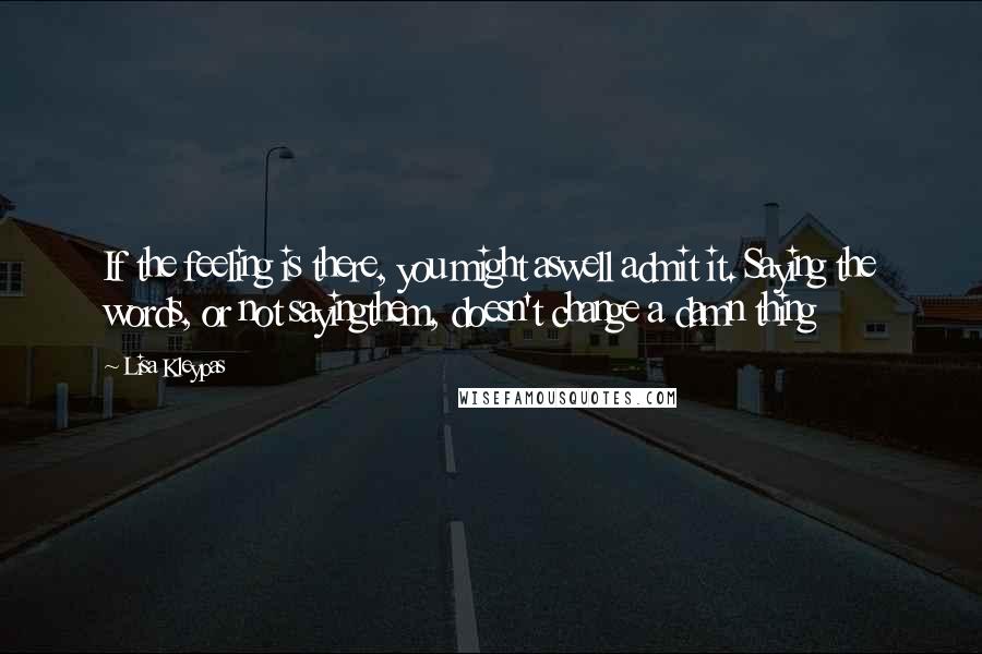 Lisa Kleypas Quotes: If the feeling is there, you might aswell admit it. Saying the words, or not sayingthem, doesn't change a damn thing