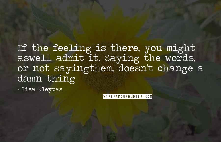 Lisa Kleypas Quotes: If the feeling is there, you might aswell admit it. Saying the words, or not sayingthem, doesn't change a damn thing